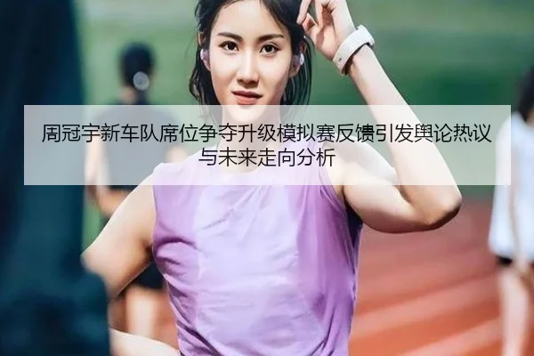 周冠宇新车队席位争夺升级模拟赛反馈引发舆论热议与未来走向分析（BIWEISPORTSt）
